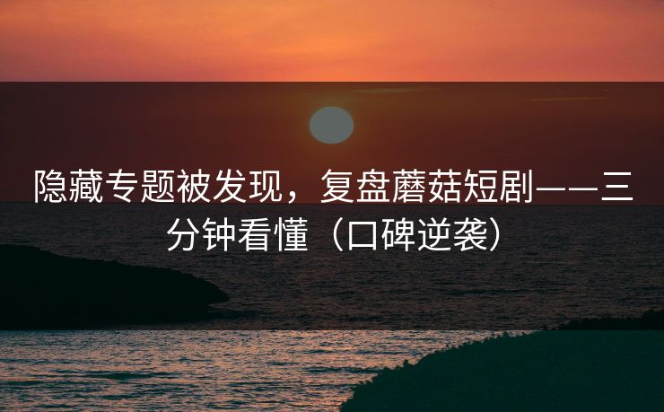 隐藏专题被发现，复盘蘑菇短剧——三分钟看懂（口碑逆袭）