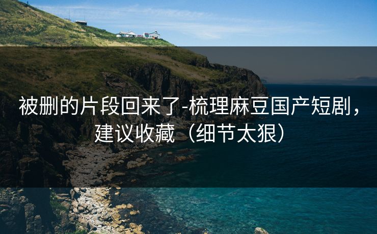 被删的片段回来了-梳理麻豆国产短剧，建议收藏（细节太狠）