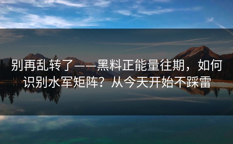 别再乱转了——黑料正能量往期，如何识别水军矩阵？从今天开始不踩雷