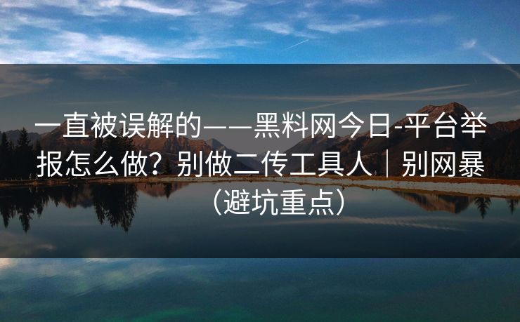 一直被误解的——黑料网今日-平台举报怎么做？别做二传工具人｜别网暴（避坑重点）