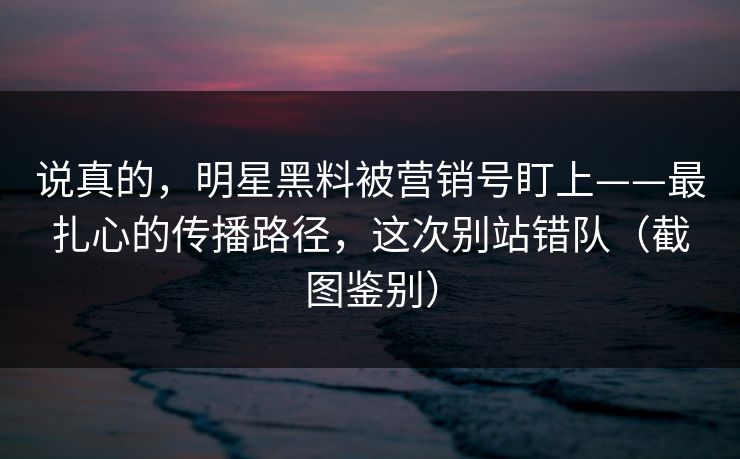 说真的，明星黑料被营销号盯上——最扎心的传播路径，这次别站错队（截图鉴别）