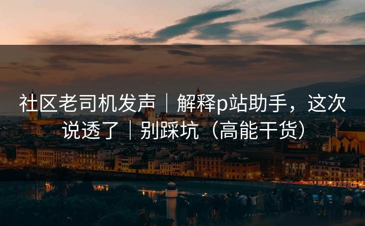 社区老司机发声｜解释p站助手，这次说透了｜别踩坑（高能干货）