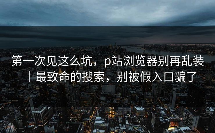 第一次见这么坑，p站浏览器别再乱装｜最致命的搜索，别被假入口骗了