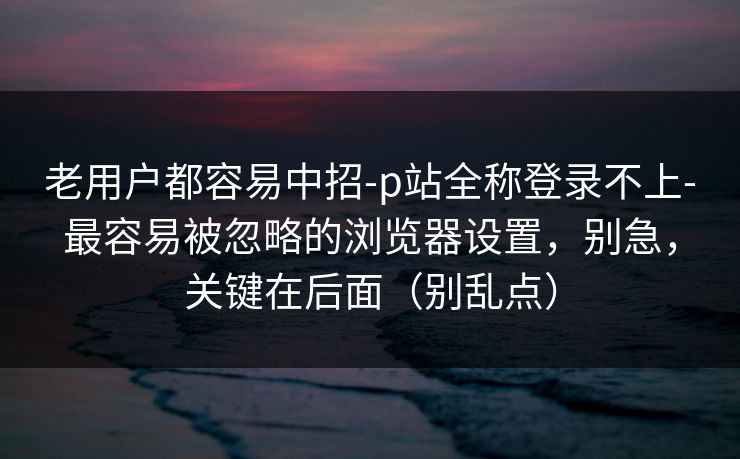 老用户都容易中招-p站全称登录不上-最容易被忽略的浏览器设置，别急，关键在后面（别乱点）