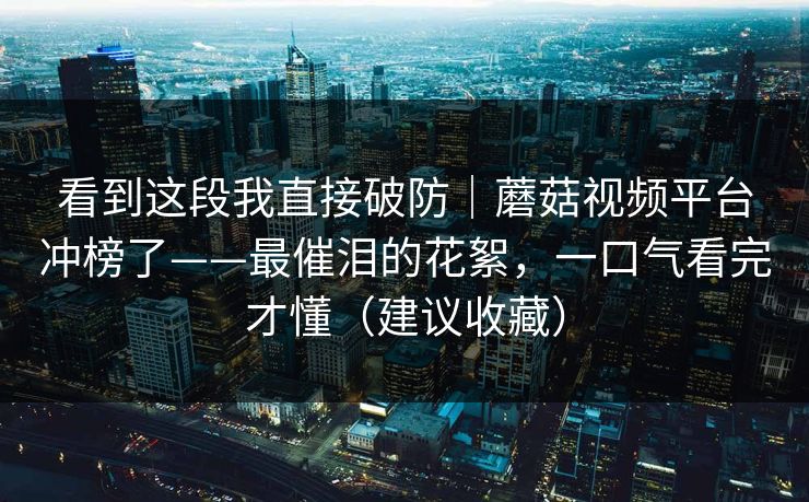 看到这段我直接破防｜蘑菇视频平台冲榜了——最催泪的花絮，一口气看完才懂（建议收藏）