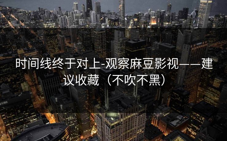 时间线终于对上-观察麻豆影视——建议收藏（不吹不黑）