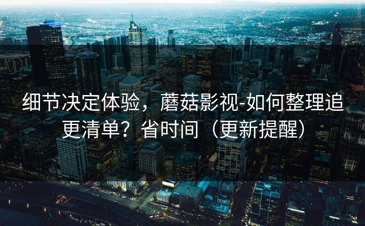细节决定体验，蘑菇影视-如何整理追更清单？省时间（更新提醒）