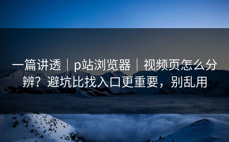 一篇讲透｜p站浏览器｜视频页怎么分辨？避坑比找入口更重要，别乱用