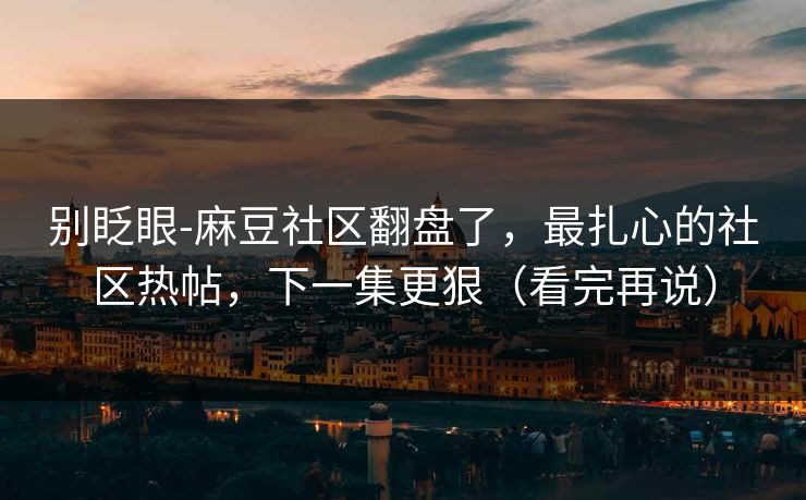 别眨眼-麻豆社区翻盘了，最扎心的社区热帖，下一集更狠（看完再说）