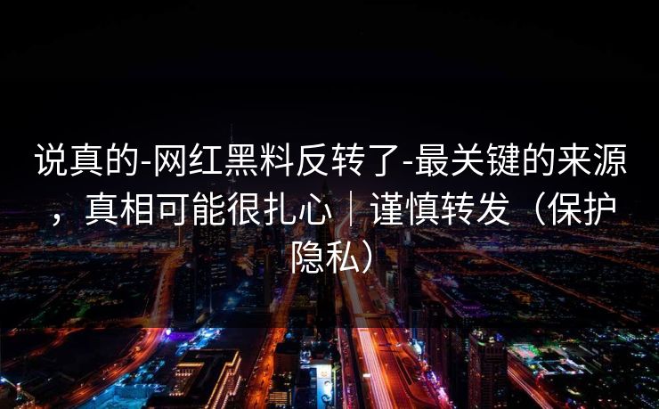 说真的-网红黑料反转了-最关键的来源，真相可能很扎心｜谨慎转发（保护隐私）