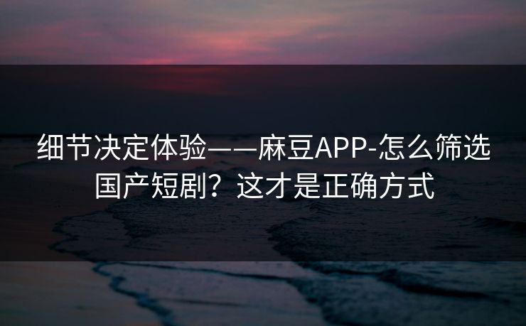 细节决定体验——麻豆APP-怎么筛选国产短剧？这才是正确方式