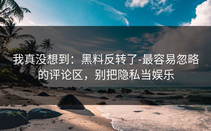我真没想到：黑料反转了-最容易忽略的评论区，别把隐私当娱乐