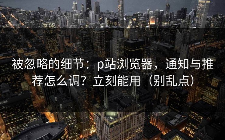 被忽略的细节：p站浏览器，通知与推荐怎么调？立刻能用（别乱点）