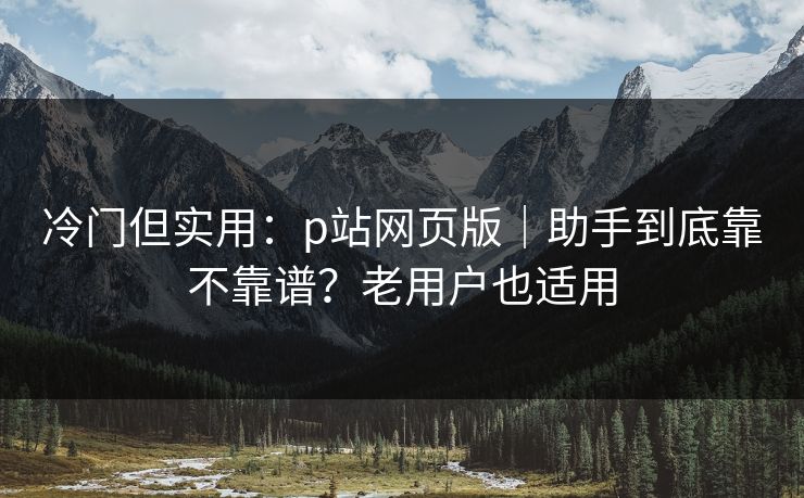 冷门但实用：p站网页版｜助手到底靠不靠谱？老用户也适用