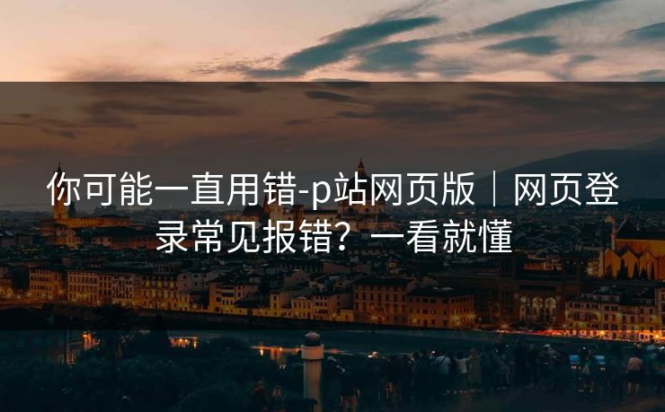 你可能一直用错-p站网页版｜网页登录常见报错？一看就懂