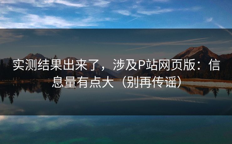 实测结果出来了，涉及P站网页版：信息量有点大（别再传谣）