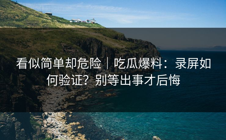 看似简单却危险｜吃瓜爆料：录屏如何验证？别等出事才后悔