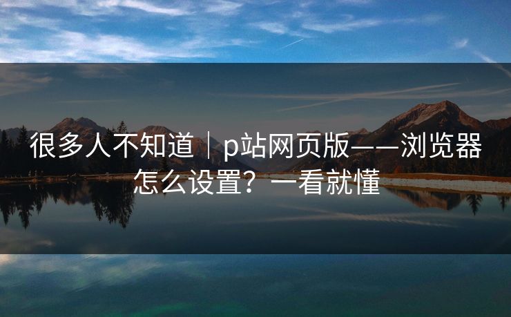 很多人不知道|p站网页版——浏览器怎么设置?一看就懂